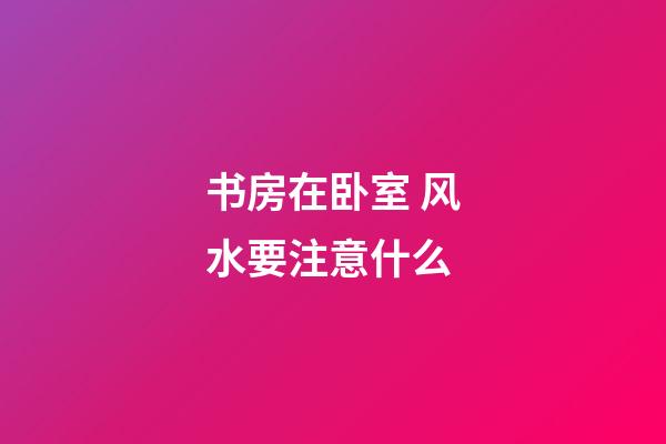 书房在卧室 风水要注意什么